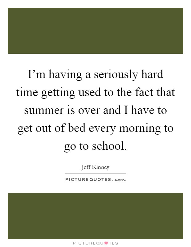 I'm having a seriously hard time getting used to the fact that summer is over and I have to get out of bed every morning to go to school. Picture Quote #1
