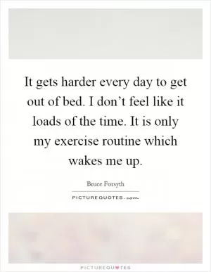It gets harder every day to get out of bed. I don’t feel like it loads of the time. It is only my exercise routine which wakes me up Picture Quote #1