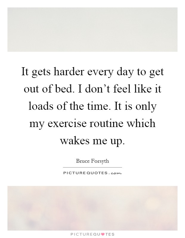 It gets harder every day to get out of bed. I don't feel like it loads of the time. It is only my exercise routine which wakes me up. Picture Quote #1