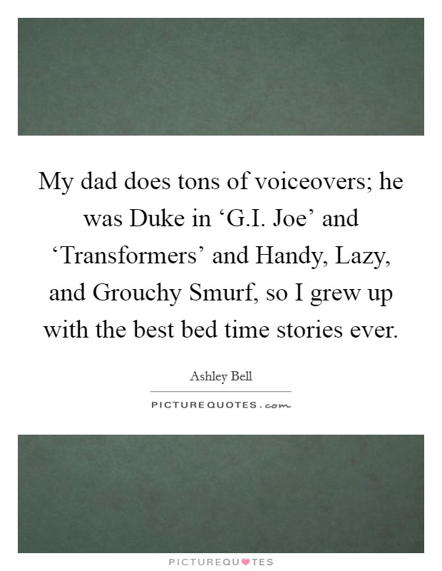 My dad does tons of voiceovers; he was Duke in ‘G.I. Joe' and ‘Transformers' and Handy, Lazy, and Grouchy Smurf, so I grew up with the best bed time stories ever. Picture Quote #1