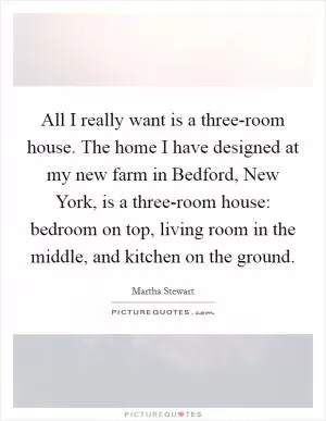 All I really want is a three-room house. The home I have designed at my new farm in Bedford, New York, is a three-room house: bedroom on top, living room in the middle, and kitchen on the ground Picture Quote #1