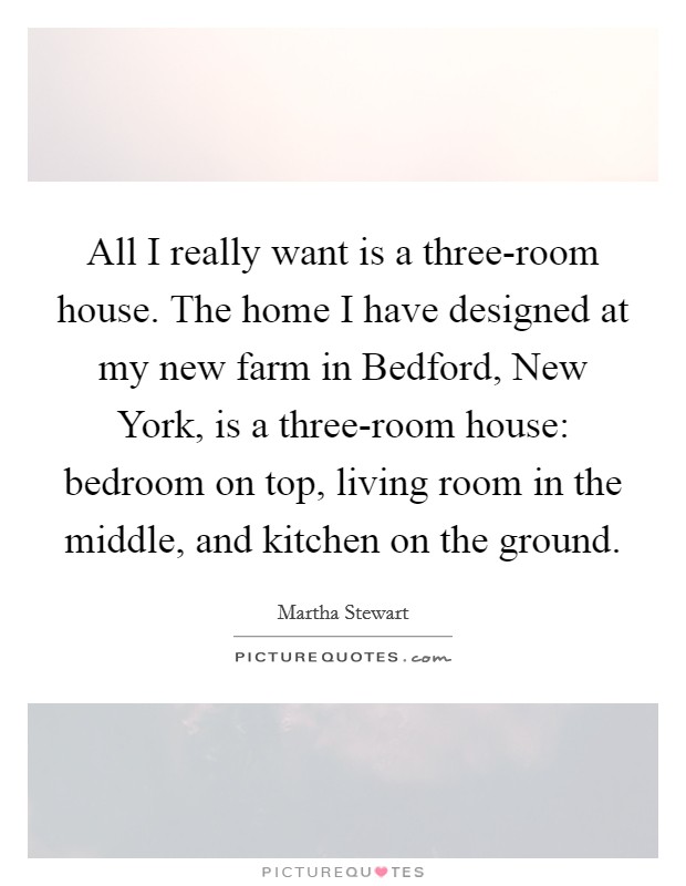 All I really want is a three-room house. The home I have designed at my new farm in Bedford, New York, is a three-room house: bedroom on top, living room in the middle, and kitchen on the ground. Picture Quote #1