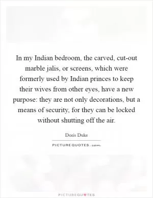 In my Indian bedroom, the carved, cut-out marble jalis, or screens, which were formerly used by Indian princes to keep their wives from other eyes, have a new purpose: they are not only decorations, but a means of security, for they can be locked without shutting off the air Picture Quote #1
