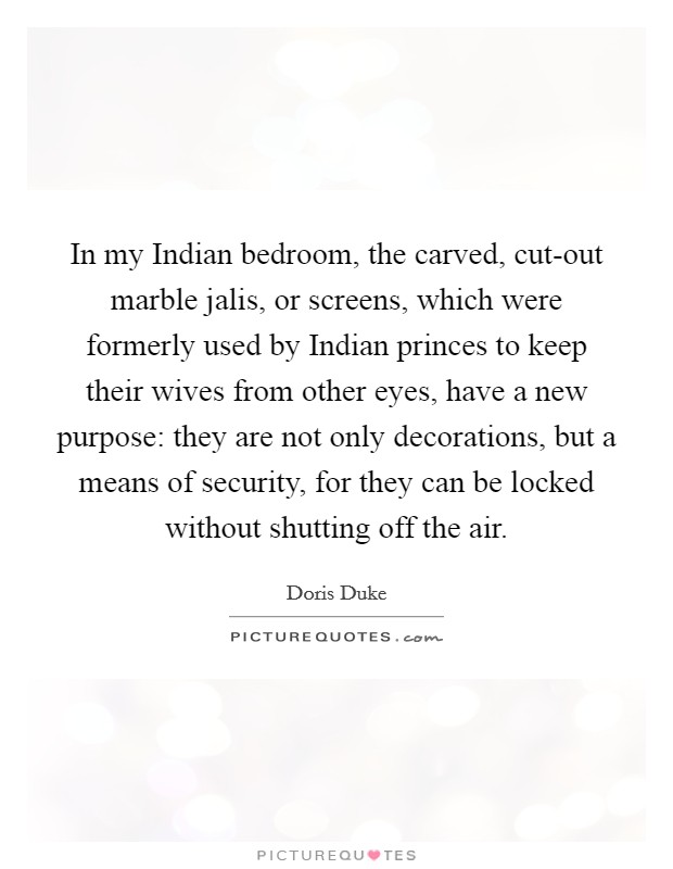 In my Indian bedroom, the carved, cut-out marble jalis, or screens, which were formerly used by Indian princes to keep their wives from other eyes, have a new purpose: they are not only decorations, but a means of security, for they can be locked without shutting off the air. Picture Quote #1