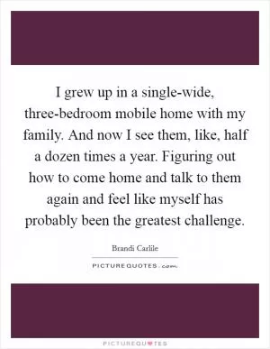I grew up in a single-wide, three-bedroom mobile home with my family. And now I see them, like, half a dozen times a year. Figuring out how to come home and talk to them again and feel like myself has probably been the greatest challenge Picture Quote #1