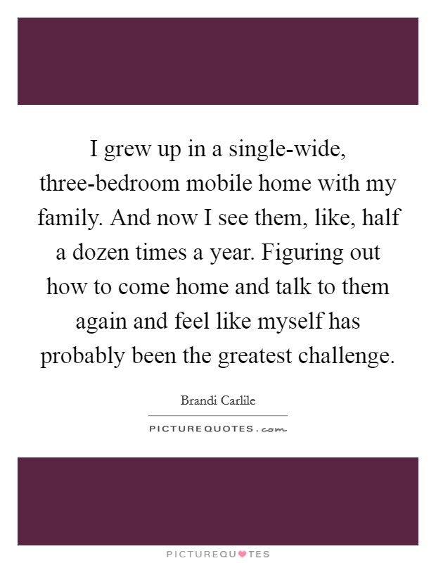 I grew up in a single-wide, three-bedroom mobile home with my family. And now I see them, like, half a dozen times a year. Figuring out how to come home and talk to them again and feel like myself has probably been the greatest challenge. Picture Quote #1
