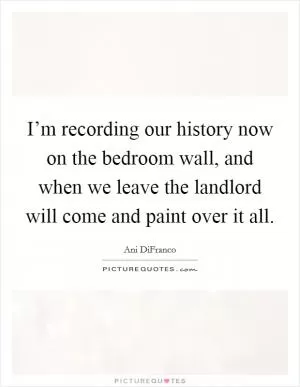 I’m recording our history now on the bedroom wall, and when we leave the landlord will come and paint over it all Picture Quote #1