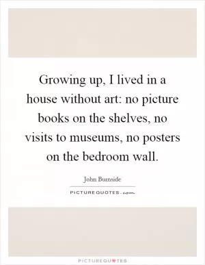 Growing up, I lived in a house without art: no picture books on the shelves, no visits to museums, no posters on the bedroom wall Picture Quote #1