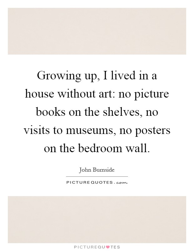 Growing up, I lived in a house without art: no picture books on the shelves, no visits to museums, no posters on the bedroom wall. Picture Quote #1