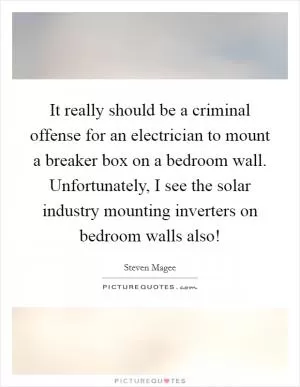 It really should be a criminal offense for an electrician to mount a breaker box on a bedroom wall. Unfortunately, I see the solar industry mounting inverters on bedroom walls also! Picture Quote #1