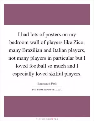 I had lots of posters on my bedroom wall of players like Zico, many Brazilian and Italian players, not many players in particular but I loved football so much and I especially loved skilful players Picture Quote #1