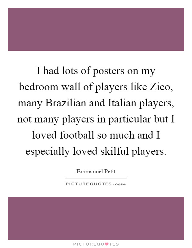 I had lots of posters on my bedroom wall of players like Zico, many Brazilian and Italian players, not many players in particular but I loved football so much and I especially loved skilful players. Picture Quote #1