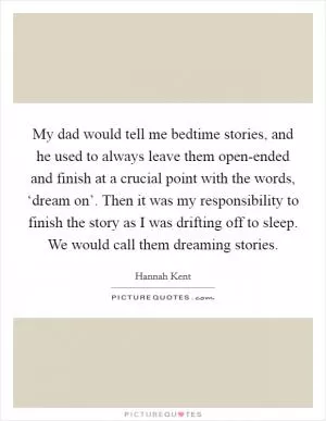 My dad would tell me bedtime stories, and he used to always leave them open-ended and finish at a crucial point with the words, ‘dream on’. Then it was my responsibility to finish the story as I was drifting off to sleep. We would call them dreaming stories Picture Quote #1