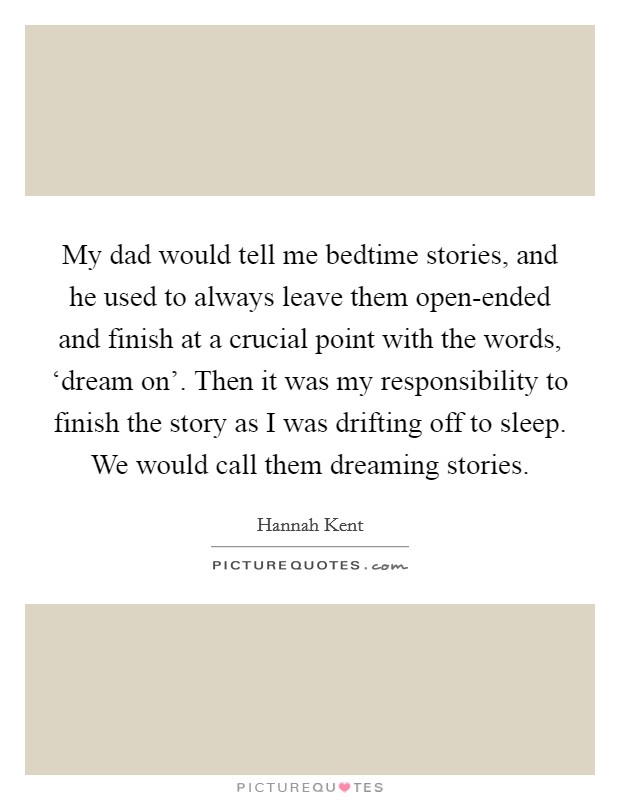 My dad would tell me bedtime stories, and he used to always leave them open-ended and finish at a crucial point with the words, ‘dream on'. Then it was my responsibility to finish the story as I was drifting off to sleep. We would call them dreaming stories. Picture Quote #1