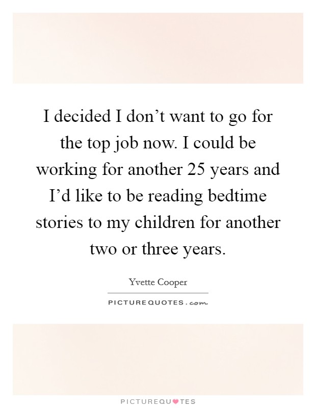 I decided I don't want to go for the top job now. I could be working for another 25 years and I'd like to be reading bedtime stories to my children for another two or three years. Picture Quote #1