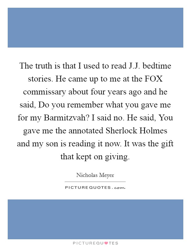 The truth is that I used to read J.J. bedtime stories. He came up to me at the FOX commissary about four years ago and he said, Do you remember what you gave me for my Barmitzvah? I said no. He said, You gave me the annotated Sherlock Holmes and my son is reading it now. It was the gift that kept on giving. Picture Quote #1