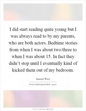 I did start reading quite young but I was always read to by my parents, who are both actors. Bedtime stories from when I was about two/three to when I was about 15. In fact they didn’t stop until I eventually kind of kicked them out of my bedroom Picture Quote #1
