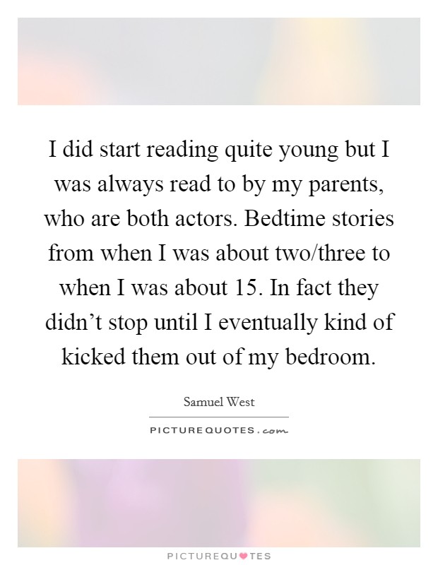 I did start reading quite young but I was always read to by my parents, who are both actors. Bedtime stories from when I was about two/three to when I was about 15. In fact they didn't stop until I eventually kind of kicked them out of my bedroom. Picture Quote #1