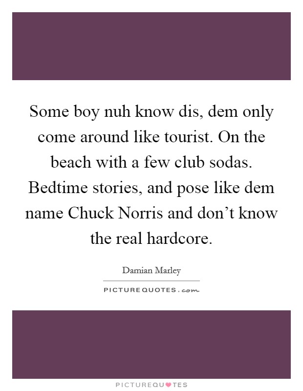 Some boy nuh know dis, dem only come around like tourist. On the beach with a few club sodas. Bedtime stories, and pose like dem name Chuck Norris and don't know the real hardcore. Picture Quote #1
