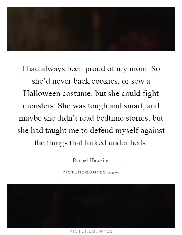 I had always been proud of my mom. So she'd never back cookies, or sew a Halloween costume, but she could fight monsters. She was tough and smart, and maybe she didn't read bedtime stories, but she had taught me to defend myself against the things that lurked under beds. Picture Quote #1