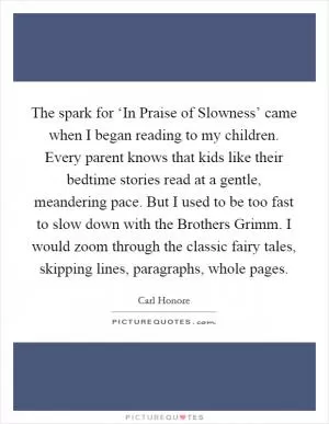 The spark for ‘In Praise of Slowness’ came when I began reading to my children. Every parent knows that kids like their bedtime stories read at a gentle, meandering pace. But I used to be too fast to slow down with the Brothers Grimm. I would zoom through the classic fairy tales, skipping lines, paragraphs, whole pages Picture Quote #1