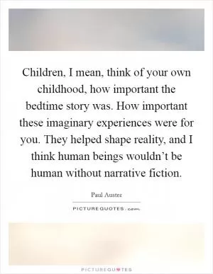 Children, I mean, think of your own childhood, how important the bedtime story was. How important these imaginary experiences were for you. They helped shape reality, and I think human beings wouldn’t be human without narrative fiction Picture Quote #1
