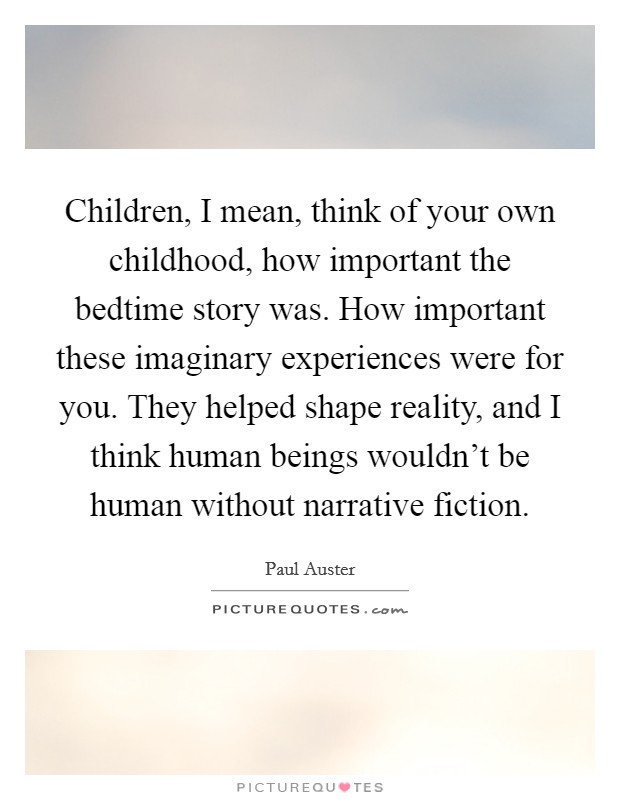Children, I mean, think of your own childhood, how important the bedtime story was. How important these imaginary experiences were for you. They helped shape reality, and I think human beings wouldn't be human without narrative fiction. Picture Quote #1