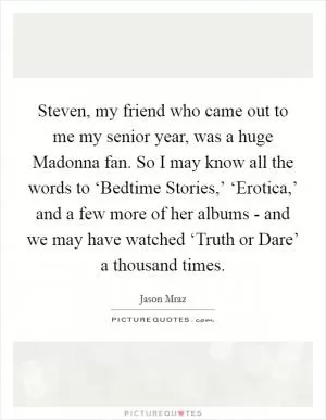 Steven, my friend who came out to me my senior year, was a huge Madonna fan. So I may know all the words to ‘Bedtime Stories,’ ‘Erotica,’ and a few more of her albums - and we may have watched ‘Truth or Dare’ a thousand times Picture Quote #1