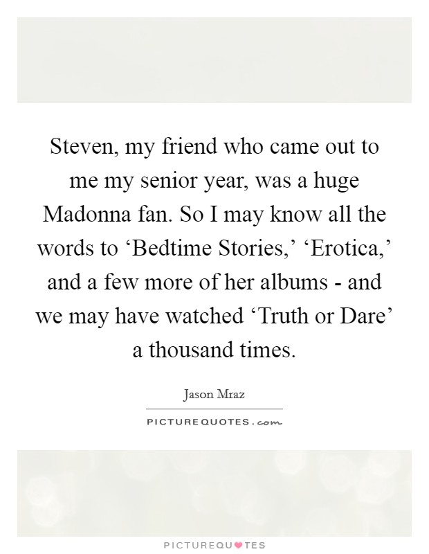 Steven, my friend who came out to me my senior year, was a huge Madonna fan. So I may know all the words to ‘Bedtime Stories,' ‘Erotica,' and a few more of her albums - and we may have watched ‘Truth or Dare' a thousand times. Picture Quote #1