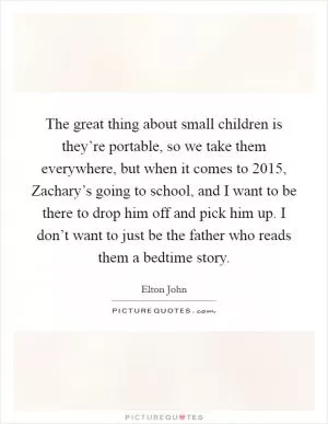 The great thing about small children is they’re portable, so we take them everywhere, but when it comes to 2015, Zachary’s going to school, and I want to be there to drop him off and pick him up. I don’t want to just be the father who reads them a bedtime story Picture Quote #1