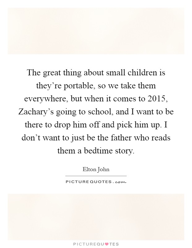 The great thing about small children is they're portable, so we take them everywhere, but when it comes to 2015, Zachary's going to school, and I want to be there to drop him off and pick him up. I don't want to just be the father who reads them a bedtime story. Picture Quote #1
