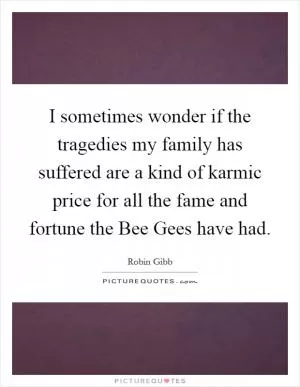 I sometimes wonder if the tragedies my family has suffered are a kind of karmic price for all the fame and fortune the Bee Gees have had Picture Quote #1