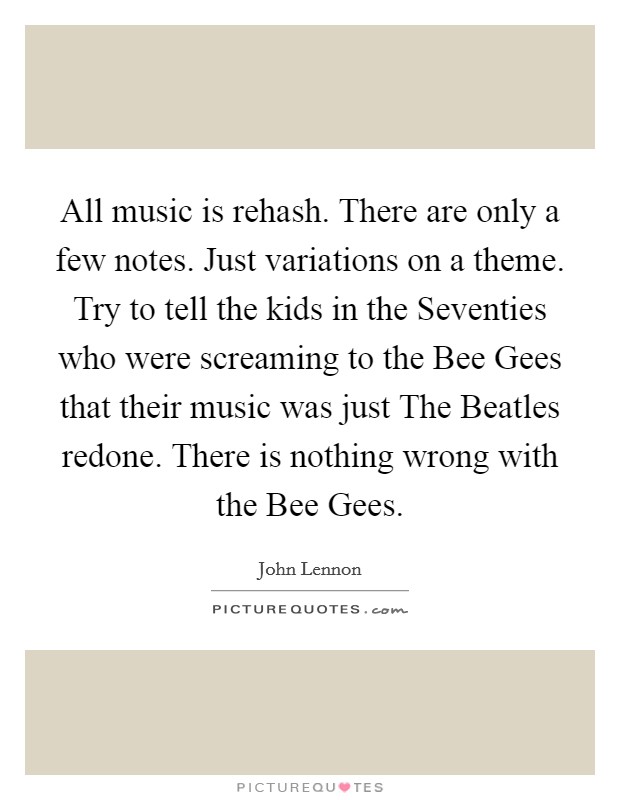 All music is rehash. There are only a few notes. Just variations on a theme. Try to tell the kids in the Seventies who were screaming to the Bee Gees that their music was just The Beatles redone. There is nothing wrong with the Bee Gees. Picture Quote #1