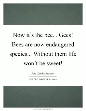 Now it’s the bee... Gees! Bees are now endangered species... Without them life won’t be sweet! Picture Quote #1