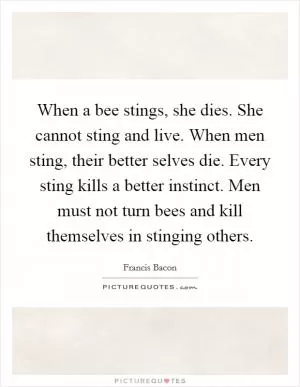 When a bee stings, she dies. She cannot sting and live. When men sting, their better selves die. Every sting kills a better instinct. Men must not turn bees and kill themselves in stinging others Picture Quote #1