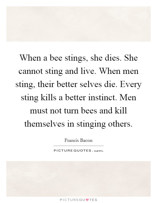 When a bee stings, she dies. She cannot sting and live. When men sting, their better selves die. Every sting kills a better instinct. Men must not turn bees and kill themselves in stinging others. Picture Quote #1