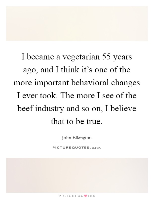 I became a vegetarian 55 years ago, and I think it's one of the more important behavioral changes I ever took. The more I see of the beef industry and so on, I believe that to be true. Picture Quote #1