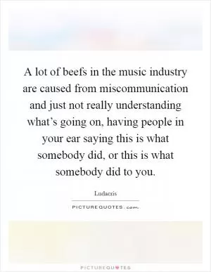 A lot of beefs in the music industry are caused from miscommunication and just not really understanding what’s going on, having people in your ear saying this is what somebody did, or this is what somebody did to you Picture Quote #1