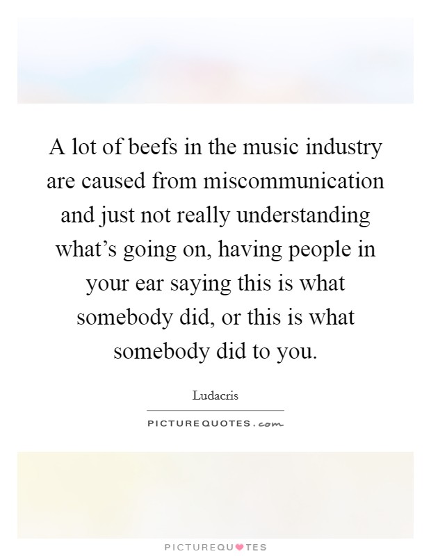 A lot of beefs in the music industry are caused from miscommunication and just not really understanding what's going on, having people in your ear saying this is what somebody did, or this is what somebody did to you. Picture Quote #1