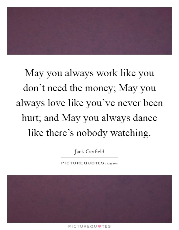 May you always work like you don't need the money; May you always love like you've never been hurt; and May you always dance like there's nobody watching. Picture Quote #1