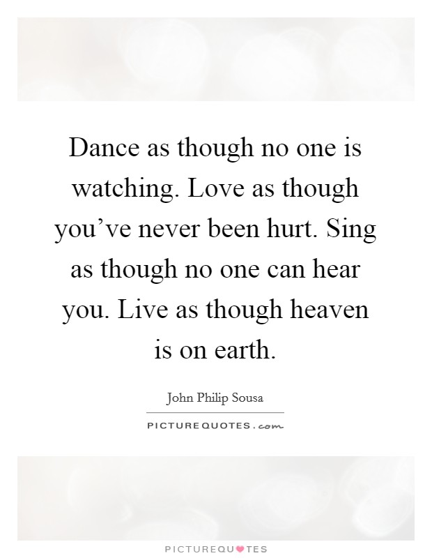 Dance as though no one is watching. Love as though you've never been hurt. Sing as though no one can hear you. Live as though heaven is on earth. Picture Quote #1