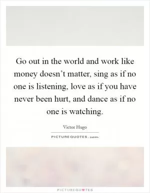 Go out in the world and work like money doesn’t matter, sing as if no one is listening, love as if you have never been hurt, and dance as if no one is watching Picture Quote #1