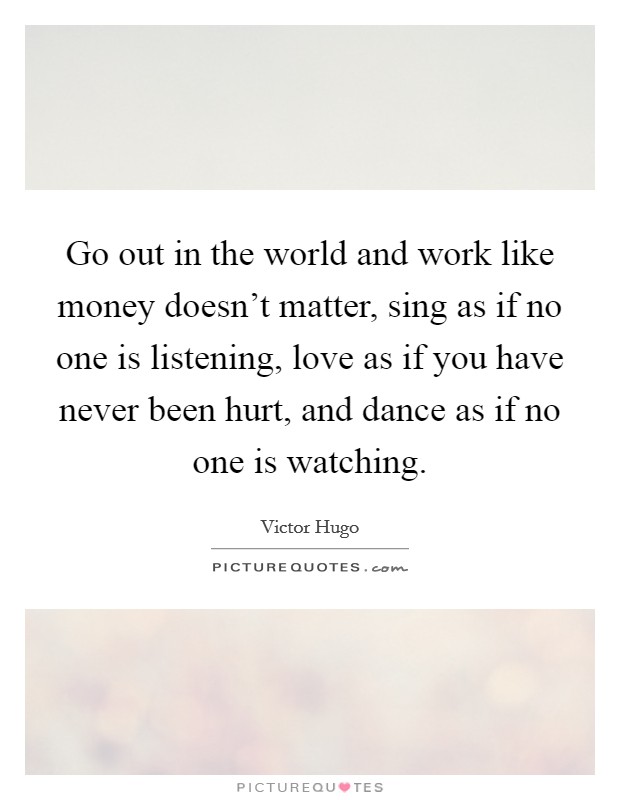 Go out in the world and work like money doesn't matter, sing as if no one is listening, love as if you have never been hurt, and dance as if no one is watching. Picture Quote #1
