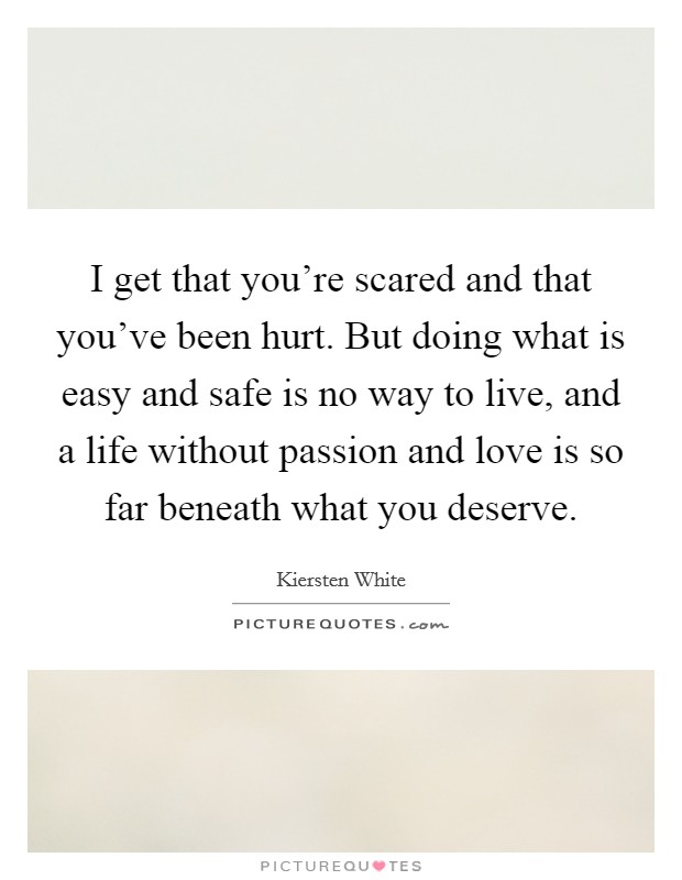 I get that you're scared and that you've been hurt. But doing what is easy and safe is no way to live, and a life without passion and love is so far beneath what you deserve. Picture Quote #1