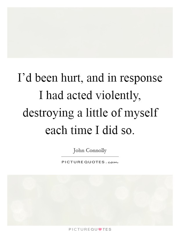 I'd been hurt, and in response I had acted violently, destroying a little of myself each time I did so. Picture Quote #1