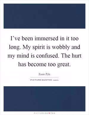 I’ve been immersed in it too long. My spirit is wobbly and my mind is confused. The hurt has become too great Picture Quote #1