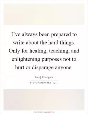 I’ve always been prepared to write about the hard things. Only for healing, teaching, and enlightening purposes not to hurt or disparage anyone Picture Quote #1