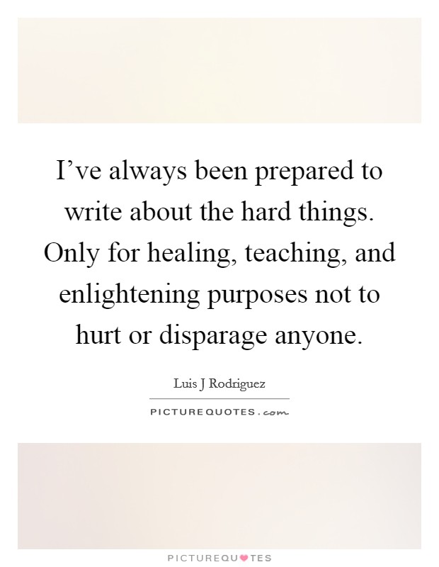 I've always been prepared to write about the hard things. Only for healing, teaching, and enlightening purposes not to hurt or disparage anyone. Picture Quote #1