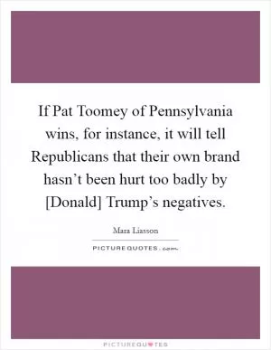 If Pat Toomey of Pennsylvania wins, for instance, it will tell Republicans that their own brand hasn’t been hurt too badly by [Donald] Trump’s negatives Picture Quote #1