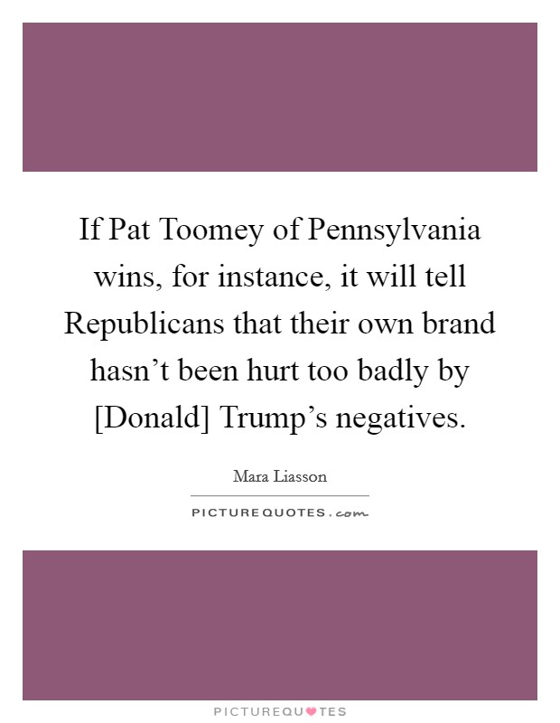 If Pat Toomey of Pennsylvania wins, for instance, it will tell Republicans that their own brand hasn't been hurt too badly by [Donald] Trump's negatives. Picture Quote #1